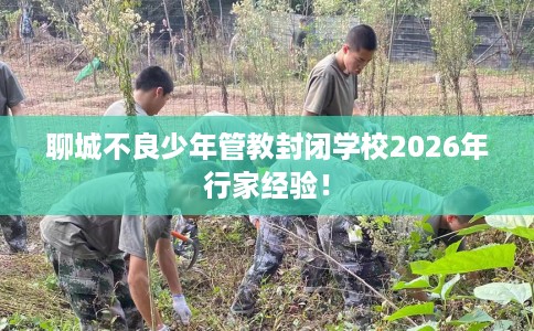 聊城不良少年管教封闭学校2026年行家经验！