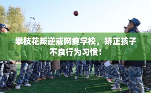 攀枝花叛逆戒网瘾学校，矫正孩子不良行为习惯！