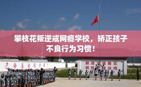 攀枝花叛逆戒网瘾学校，矫正孩子不良行为习惯！
