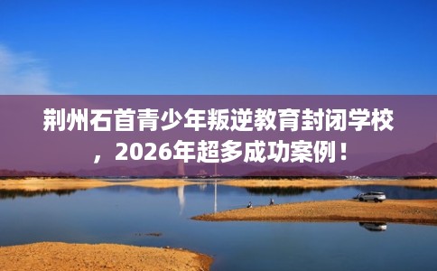 荆州石首青少年叛逆教育封闭学校，2026年超多成功案例！