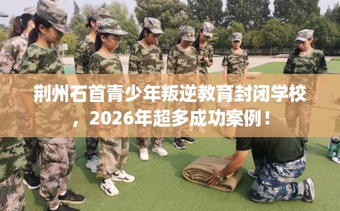 荆州石首青少年叛逆教育封闭学校，2026年超多成功案例！