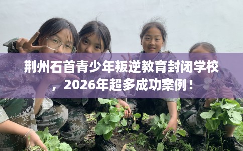 荆州石首青少年叛逆教育封闭学校，2026年超多成功案例！