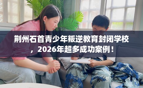 荆州石首青少年叛逆教育封闭学校，2026年超多成功案例！
