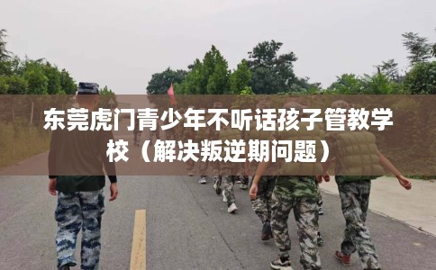 东莞虎门青少年不听话孩子管教学校（解决叛逆期问题）