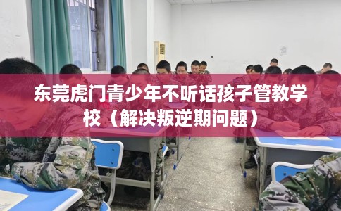东莞虎门青少年不听话孩子管教学校（解决叛逆期问题）