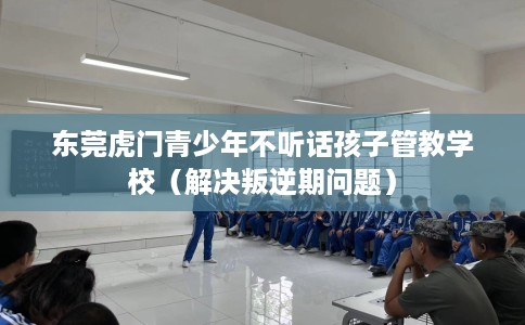 东莞虎门青少年不听话孩子管教学校（解决叛逆期问题）