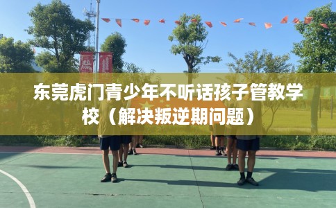 东莞虎门青少年不听话孩子管教学校（解决叛逆期问题）