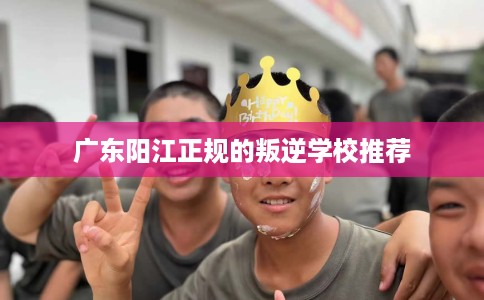 广东阳江正规的叛逆学校推荐