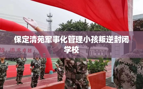 保定清苑军事化管理小孩叛逆封闭学校