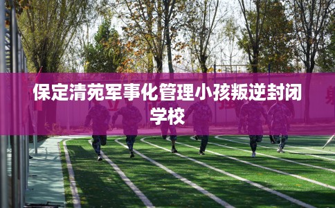 保定清苑军事化管理小孩叛逆封闭学校