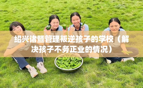 绍兴诸暨管理叛逆孩子的学校（解决孩子不务正业的情况）