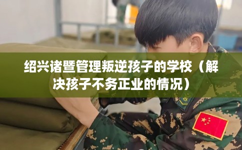绍兴诸暨管理叛逆孩子的学校（解决孩子不务正业的情况）