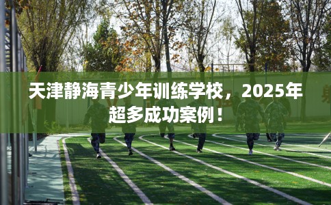 天津静海青少年训练学校，2025年超多成功案例！