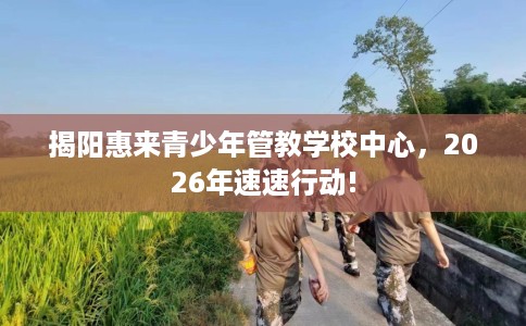揭阳惠来青少年管教学校中心，2026年速速行动!