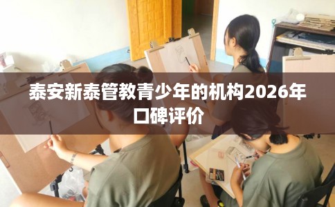 泰安新泰管教青少年的机构2026年口碑评价