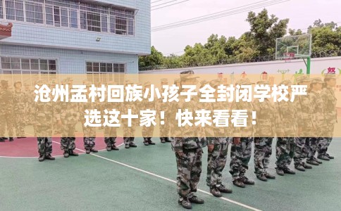 沧州孟村回族小孩子全封闭学校严选这十家！快来看看！