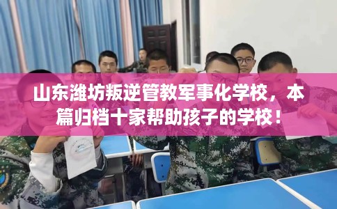 山东潍坊叛逆管教军事化学校，本篇归档十家帮助孩子的学校！
