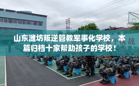 山东潍坊叛逆管教军事化学校，本篇归档十家帮助孩子的学校！