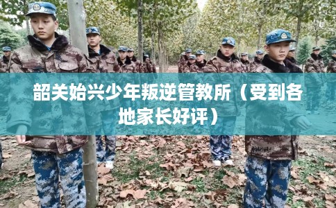 韶关始兴少年叛逆管教所（受到各地家长好评）