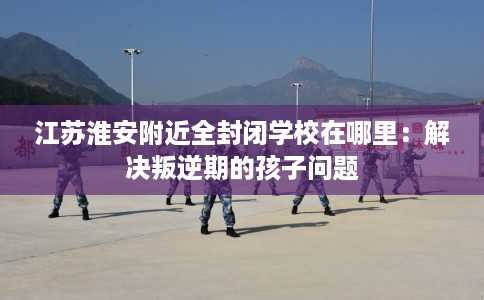江苏淮安附近全封闭学校在哪里：解决叛逆期的孩子问题