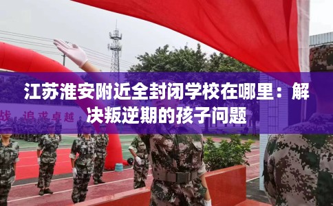 江苏淮安附近全封闭学校在哪里：解决叛逆期的孩子问题