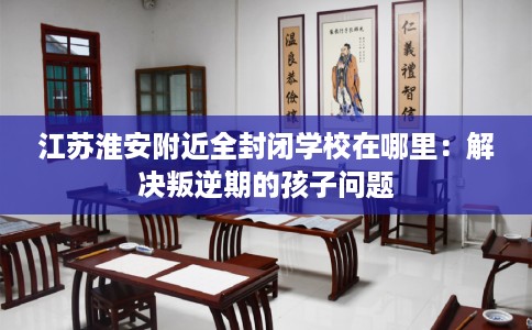 江苏淮安附近全封闭学校在哪里：解决叛逆期的孩子问题