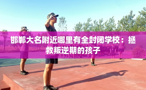 邯郸大名附近哪里有全封闭学校：拯救叛逆期的孩子