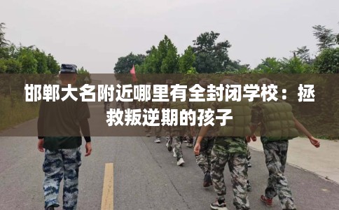 邯郸大名附近哪里有全封闭学校：拯救叛逆期的孩子