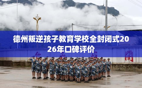 德州叛逆孩子教育学校全封闭式2026年口碑评价