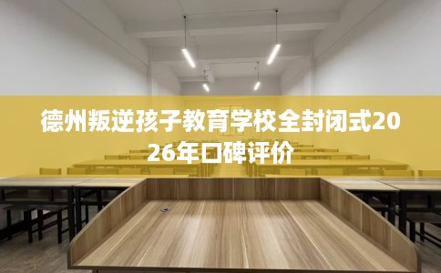 德州叛逆孩子教育学校全封闭式2026年口碑评价