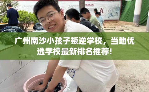 广州南沙小孩子叛逆学校，当地优选学校最新排名推荐!