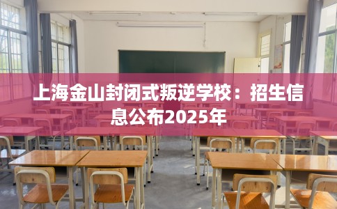 上海金山封闭式叛逆学校：招生信息公布2025年