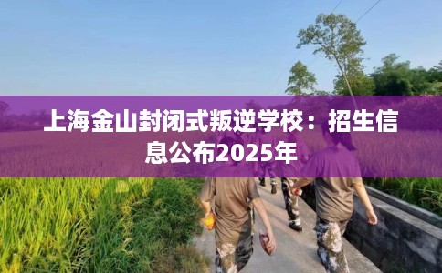 上海金山封闭式叛逆学校：招生信息公布2025年