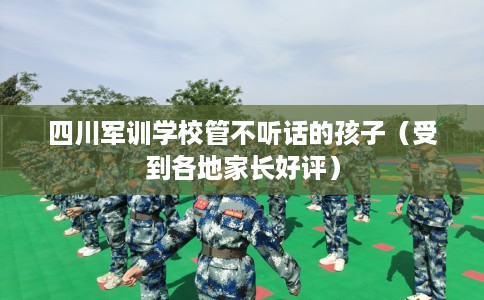 四川军训学校管不听话的孩子（受到各地家长好评）