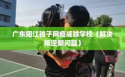 广东阳江孩子网瘾戒除学校（解决叛逆期问题）