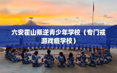 六安霍山叛逆青少年学校（专门戒游戏瘾学校）
