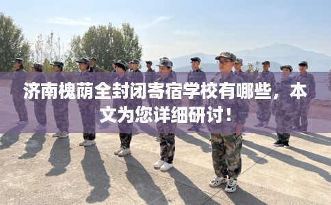 济南槐荫全封闭寄宿学校有哪些，本文为您详细研讨！