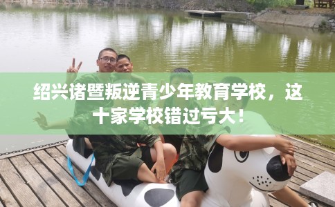 绍兴诸暨叛逆青少年教育学校，这十家学校错过亏大！