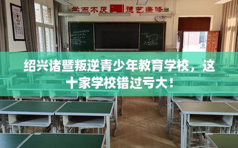 绍兴诸暨叛逆青少年教育学校，这十家学校错过亏大！