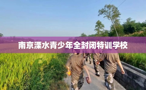南京溧水青少年全封闭特训学校