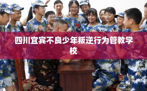 四川宜宾不良少年叛逆行为管教学校
