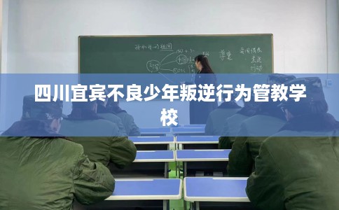 四川宜宾不良少年叛逆行为管教学校