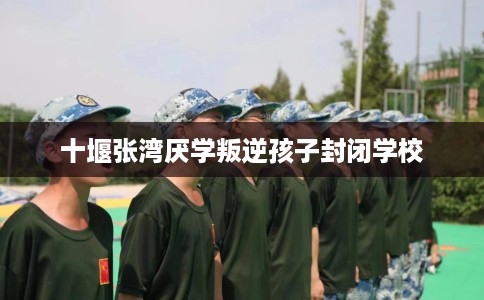 十堰张湾厌学叛逆孩子封闭学校