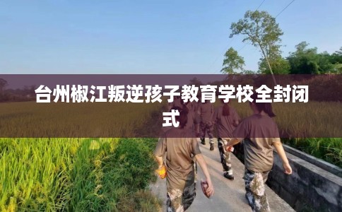 台州椒江叛逆孩子教育学校全封闭式