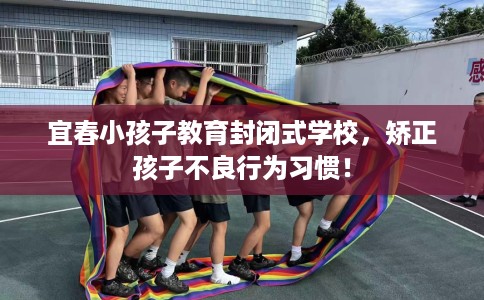 宜春小孩子教育封闭式学校，矫正孩子不良行为习惯！