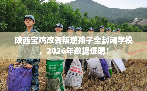 陕西宝鸡改变叛逆孩子全封闭学校，2026年数据证明！