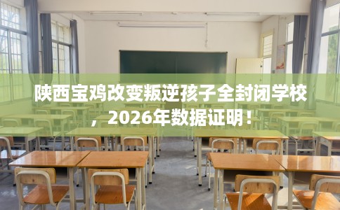 陕西宝鸡改变叛逆孩子全封闭学校，2026年数据证明！