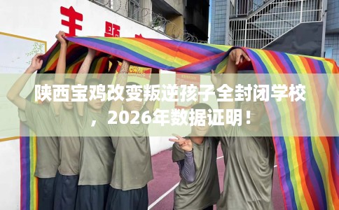 陕西宝鸡改变叛逆孩子全封闭学校，2026年数据证明！