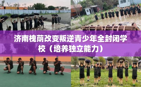 济南槐荫改变叛逆青少年全封闭学校（培养独立能力）