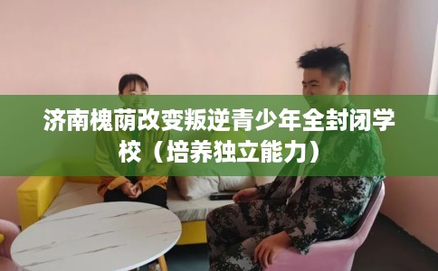 济南槐荫改变叛逆青少年全封闭学校（培养独立能力）